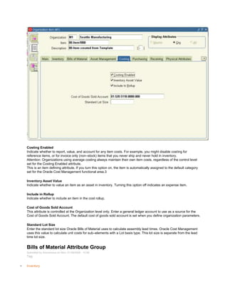 Costing Enabled
Indicate whether to report, value, and account for any item costs. For example, you might disable costing for
reference items, or for invoice only (non–stock) items that you never ship and never hold in inventory.
Attention: Organizations using average costing always maintain their own item costs, regardless of the control level
set for the Costing Enabled attribute.
This is an item defining attribute. If you turn this option on, the item is automatically assigned to the default category
set for the Oracle Cost Management functional area.3
Inventory Asset Value
Indicate whether to value an item as an asset in inventory. Turning this option off indicates an expense item.
Include in Rollup
Indicate whether to include an item in the cost rollup.
Cost of Goods Sold Account
This attribute is controlled at the Organization level only. Enter a general ledger account to use as a source for the
Cost of Goods Sold Account. The default cost of goods sold account is set when you define organization parameters.
Standard Lot Size
Enter the standard lot size Oracle Bills of Material uses to calculate assembly lead times. Oracle Cost Management
uses this value to calculate unit costs for sub–elements with a Lot basis type. This lot size is separate from the lead
time lot size.
Bills of Material Attribute Group
Submitted by Anonymous on Mon, 01/26/2009 - 10:56
Tag:
Inventory
 