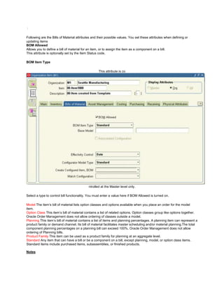 /
Following are the Bills of Material attributes and their possible values. You set these attributes when defining or
updating items
BOM Allowed
Allows you to define a bill of material for an item, or to assign the item as a component on a bill.
This attribute is optionally set by the Item Status code.
BOM Item Type
This attribute is co
ntrolled at the Master level only.
Select a type to control bill functionality. You must enter a value here if BOM Allowed is turned on.
Model The item‘s bill of material lists option classes and options available when you place an order for the model
item.
Option Class This item‘s bill of material contains a list of related options. Option classes group like options together.
Oracle Order Management does not allow ordering of classes outside a model.
Planning This item‘s bill of material contains a list of items and planning percentages. A planning item can represent a
product family or demand channel. Its bill of material facilitates master scheduling and/or material planning.The total
component planning percentages on a planning bill can exceed 100%. Oracle Order Management does not allow
ordering of Planning bills.
Product Family This item can be used as a product family for planning at an aggregate level.
Standard Any item that can have a bill or be a component on a bill, except planning, model, or option class items.
Standard items include purchased items, subassemblies, or finished products.
Notes
 