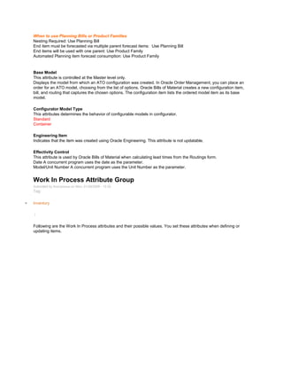 When to use Planning Bills or Product Families
Nesting Required: Use Planning Bill
End item must be forecasted via multiple parent forecast items: Use Planning Bill
End items will be used with one parent: Use Product Family
Automated Planning item forecast consumption: Use Product Family
Base Model
This attribute is controlled at the Master level only.
Displays the model from which an ATO configuration was created. In Oracle Order Management, you can place an
order for an ATO model, choosing from the list of options. Oracle Bills of Material creates a new configuration item,
bill, and routing that captures the chosen options. The configuration item lists the ordered model item as its base
model.
Configurator Model Type
This attributes determines the behavior of configurable models in configurator.
Standard
Container
Engineering Item
Indicates that the item was created using Oracle Engineering. This attribute is not updatable.
Effectivity Control
This attribute is used by Oracle Bills of Material when calculating lead times from the Routings form.
Date A concurrent program uses the date as the parameter.
Model/Unit Number A concurrent program uses the Unit Number as the parameter.
Work In Process Attribute Group
Submitted by Anonymous on Mon, 01/26/2009 - 15:20
Tag:
Inventory
/
Following are the Work In Process attributes and their possible values. You set these attributes when defining or
updating items.
 