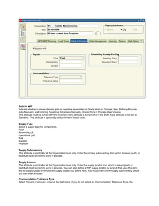 Build in WIP
Indicate whether to create discrete jobs or repetitive assemblies in Oracle Work in Process. See: Defining Discrete
Jobs Manually, and Defining Repetitive Schedules Manually, Oracle Work in Process User‘s Guide.
This attribute must be turned off if the Inventory Item attribute is turned off or if the BOM Type attribute is not set to
Standard. This attribute is optionally set by the Item Status code.
Supply Type
Select a supply type for components.
Push
Assembly pull
operational pull
Bulk
Supplier
Phantom
Supply Subinventory
This attribute is controlled at the Organization level only. Enter the primary subinventory from which to issue (push) or
backflush (pull) an item to work in process.
Supply Locator
This attribute is controlled at the Organization level only. Enter the supply locator from which to issue (push) or
backflush (pull) an item to work in process. You can also define a WIP supply locator for any bill that uses this item;
the bill supply locator overrides the supply locator you define here. You must enter a WIP supply subinventory before
you can enter a locator.
Overcompletion Tolerance Type
Select Percent or Amount, or leave the field blank. If you do not select an Overcompletion Tolerance Type, the
 
