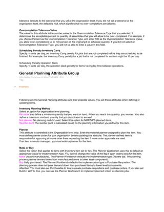tolerance defaults to the tolerance that you set at the organization level. If you did not set a tolerance at the
organization level, the default is Null, which signifies that no over–completions are allowed.
Overcompletion Tolerance Value
The value for this attribute is the number value for the Overcompletion Tolerance Type that you selected. It
determines the acceptable percent or quantity of assemblies that you will allow to be over–completed. For example, if
you choose Percent as the Overcompletion Tolerance Type, and enter 100 as the Overcompletion Tolerance Value,
you allow over–completions up to 100 percent of the original job or schedule quantity. If you did not select an
Overcompletion Tolerance Type, you will not be able to enter a value in this field.
Scheduling Penalty Inventory Carry
Specify, in units per day, an Inventory Carry penalty for jobs that are not completed before they are scheduled to be
finished. For example, the Inventory Carry penalty for a job that is not completed for an item might be 10 per day.
Scheduling Penalty Operation Slack
Specify, in units per day, the operation slack penalty for items having lag time between operations.
General Planning Attribute Group
Submitted by Anonymous on Mon, 01/26/2009 - 20:31
Tag:
Inventory
/
Following are the General Planning attributes and their possible values. You set these attributes when defining or
updating items.
Inventory Planning Method
Select an option for organization level planning.
Min–max You define a minimum quantity that you want on hand. When you reach this quantity, you reorder. You also
define a maximum on–hand quantity that you do not want to exceed.
Not planned No planning method used. Select this option for MRP/MPS planned items.
Reorder point The reorder point is calculated based on the planning information you define for this item.
Planner
This attribute is controlled at the Organization level only. Enter the material planner assigned to plan this item. You
must define planner codes for your organization before updating this attribute. The planner defined here is
responsible for approving all move order lines requesting the item if move order approvals are used.
If an item is vendor managed, you must enter a planner for the item.
Make or Buy
Select the option that applies to items with Inventory Item set to Yes. The Planner Workbench uses this to default an
appropriate value for implementation type. You cannot change the value of the flag if open orders exist for the item.
Make Usually manufactured. The Planner Workbench defaults the implementation type Discrete job. The planning
process passes demand down from manufactured items to lower level components.
Buy Uslly purchased. The Planner Workbench defaults the implementation type to Purchase Requisition. The
planning process does not pass demand down from purchased items to lower level components.
Attention: You must also set Purchasable to Yes to create purchase requisitions and purchase orders. If you also set
Build in WIP to Yes, you can use the Planner Workbench to implement planned orders as discrete jobs.
 