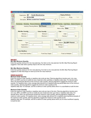 MIN-MAX
Min–Max Minimum Quantity
Enter the quantity minimum for min–max planning. If an item is min–max planned, the Min–Max Planning Report
suggests a new order when quantity drops to the min–max minimum.
Min–Max Maximum Quantity
Enter the quantity maximum for min–max planning. If an item is min–max planned, the Min–Max Planning Report
suggests an order that brings on–hand up to the min–max maximum
ORDER QUANTITY
Minimum Order Quantity
Enter the minimum order quantity or repetitive rate (units per day). Planning algorithms (reorder point, min–max,
MPS, and MRP) use this to modify the size of planned order quantities or repetitive daily rates. For discrete items,
when net requirements fall short of the minimum order quantity, planning algorithms suggest the minimum order
quantity. For repetitive items, when average daily demand for a repetitive planning period falls short of the minimum
order quantity, planning algorithms suggest the minimum order quantity as the
repetitive daily rate. For example, use this to define an order quantity below which it is unprofitable to build the item
Maximum Order Quantity
Enter the maximum order quantity or repetitive rate (units per day) of the item. Planning algorithms (reorder point,
min–max, MPS, and MRP) use this to modify the size of planned order quan tities or repetitive daily rates. For
discrete items, when net requirements exceed the maximum order quantity, planning algorithms suggest the
maximum order quantity. For repetitive items, when average daily demand for a repetitive planning period exceeds of
the maximum order quantity, planning algorithms suggest the maximum order quantity as the
repetitive daily rate. For example, use this to define an order quantity above which you do have insufficient capacity
to build the item
 