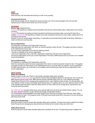 COST
Order Cost
Enter the fixed cost associated with placing an order of any quantity.
Carrying Cost Percent
Enter the percentage used to calculate the annual carrying cost. This is the percentage of the unit cost that
represents your internal cost to stock one unit for one year.
SOURCING
Source Type (Replenishment)
Inventory Fill requests by creating internal requisitions that become internal sales orders, pulling stock from existing
inventory.
Supplier Fill requests by creating purchase requisitions that become purchase orders, procuring the item from a
supplier. Subinventory Fill requests by creating move order requisitions that become move orders, pulling stock from
an existing subinventory.
Attention: If you are using Supplier Scheduling, it is generally recommended that this field be left blank. Otherwise, it
could override your sourcing rules.
Source Organization
This attribute is controlled at the Organization level only.
Optionally enter the organization from which an internal requisition draws the item. This applies only when Inventory
is the replenishment source type
You can choose organizations that meet the following criteria:
• the item is assigned to the source organization
• the source organization has a valid inter–organization relationship with the current organization
The source organization can be your current organization if the item is MRP planned and you choose a non–nettable
Source Subinventory.
Source Subinventory
This attribute is controlled at the Organization level only.
Enter the subinventory within the source organization from which an internal requisition draws the item. This applies
only when Inventory or Subinventory is the replenishment source, and only when you specify a source organization.
For MRP planned items, you must enter a non–nettable source subinventory when the source organization is the
current organization.
SAFTY STOCK
Safety Stock Method
Select an option to plan use of fixed or dynamically calculated safety stock quantities.
For MRP/MPS planned items, you must set the Inventory Planning Method attribute to Not planned, then choose the
MRP planned percent option here. MRP planned percent Calculate safety stock as a user–defined percentage
(Safety Stock Percent) of the average gross requirements for a user–defined number of days. For discrete items, the
user–defined number of days is the Safety Stock Bucket Days. For repetitive items, the user–defined number of days
is the repetitive planning period. Note that safety stock for an item varies as the average gross requirements vary
during the planning process.
Non–MRP planned Calculate safety stock using methods defined by the Enter Item Safety Stocks window. You can
use mean absolute deviation or user–defined percentage of forecasted demand.
For Oracle Master Scheduling/MRP and Oracle Supply Chain Planning and Supply Chain Planning, these safety
stock quantities are fixed. The Snapshot portion of the planning process loads them, and they do not vary during the
planning process itself.
Safety Stock Bucket Days
Enter the number of days to dynamically calculate safety stock quantities. The planning process multiplies the Safety
Stock Percent by the average gross requirements and divides by the number of days you enter here.
Safety Stock Percent
Enter the percent to dynamically calculate safety stock quantities for the item. The planning process multiplies this
 