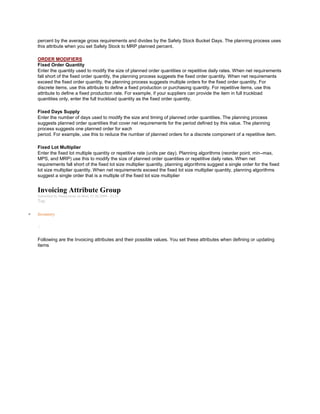 percent by the average gross requirements and divides by the Safety Stock Bucket Days. The planning process uses
this attribute when you set Safety Stock to MRP planned percent.
ORDER MODIFIERS
Fixed Order Quantity
Enter the quantity used to modify the size of planned order quantities or repetitive daily rates. When net requirements
fall short of the fixed order quantity, the planning process suggests the fixed order quantity. When net requirements
exceed the fixed order quantity, the planning process suggests multiple orders for the fixed order quantity. For
discrete items, use this attribute to define a fixed production or purchasing quantity. For repetitive items, use this
attribute to define a fixed production rate. For example, if your suppliers can provide the item in full truckload
quantities only, enter the full truckload quantity as the fixed order quantity.
Fixed Days Supply
Enter the number of days used to modify the size and timing of planned order quantities. The planning process
suggests planned order quantities that cover net requirements for the period defined by this value. The planning
process suggests one planned order for each
period. For example, use this to reduce the number of planned orders for a discrete component of a repetitive item.
Fixed Lot Multiplier
Enter the fixed lot multiple quantity or repetitive rate (units per day). Planning algorithms (reorder point, min–max,
MPS, and MRP) use this to modify the size of planned order quantities or repetitive daily rates. When net
requirements fall short of the fixed lot size multiplier quantity, planning algorithms suggest a single order for the fixed
lot size multiplier quantity. When net requirements exceed the fixed lot size multiplier quantity, planning algorithms
suggest a single order that is a multiple of the fixed lot size multiplier
Invoicing Attribute Group
Submitted by Anonymous on Mon, 01/26/2009 - 23:21
Tag:
Inventory
/
Following are the Invoicing attributes and their possible values. You set these attributes when defining or updating
items
 