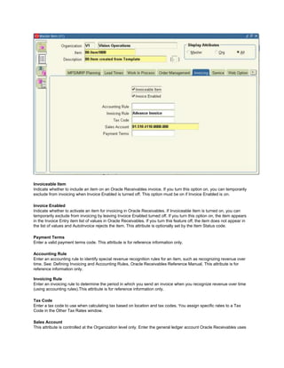 Invoiceable Item
Indicate whether to include an item on an Oracle Receivables invoice. If you turn this option on, you can temporarily
exclude from invoicing when Invoice Enabled is turned off. This option must be on if Invoice Enabled is on.
Invoice Enabled
Indicate whether to activate an item for invoicing in Oracle Receivables. If Invoiceable Item is turned on, you can
temporarily exclude from invoicing by leaving Invoice Enabled turned off. If you turn this option on, the item appears
in the Invoice Entry item list of values in Oracle Receivables. If you turn this feature off, the item does not appear in
the list of values and AutoInvoice rejects the item. This attribute is optionally set by the Item Status code.
Payment Terms
Enter a valid payment terms code. This attribute is for reference information only.
Accounting Rule
Enter an accounting rule to identify special revenue recognition rules for an item, such as recognizing revenue over
time. See: Defining Invoicing and Accounting Rules, Oracle Receivables Reference Manual, This attribute is for
reference information only.
Invoicing Rule
Enter an invoicing rule to determine the period in which you send an invoice when you recognize revenue over time
(using accounting rules).This attribute is for reference information only.
Tax Code
Enter a tax code to use when calculating tax based on location and tax codes. You assign specific rates to a Tax
Code in the Other Tax Rates window.
Sales Account
This attribute is controlled at the Organization level only. Enter the general ledger account Oracle Receivables uses
 
