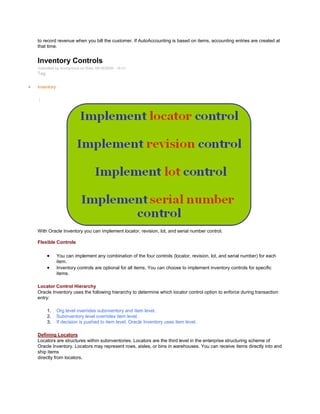 to record revenue when you bill the customer. If AutoAccounting is based on items, accounting entries are created at
that time.
Inventory Controls
Submitted by Anonymous on Wed, 09/16/2009 - 16:21
Tag:
Inventory
/
With Oracle Inventory you can implement locator, revision, lot, and serial number control.
Flexible Controls
You can implement any combination of the four controls (locator, revision, lot, and serial number) for each
item.
Inventory controls are optional for all items. You can choose to implement inventory controls for specific
items.
Locator Control Hierarchy
Oracle Inventory uses the following hierarchy to determine which locator control option to enforce during transaction
entry:
1. Org level overrides subinventory and item level.
2. Subinventory level overrides item level.
3. If decision is pushed to item level, Oracle Inventory uses item level.
Defining Locators
Locators are structures within subinventories. Locators are the third level in the enterprise structuring scheme of
Oracle Inventory. Locators may represent rows, aisles, or bins in warehouses. You can receive items directly into and
ship items
directly from locators.
 