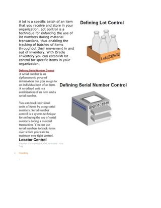A lot is a specific batch of an item
that you receive and store in your
organization. Lot control is a
technique for enforcing the use of
lot numbers during material
transactions, thus enabling the
tracking of batches of items
throughout their movement in and
out of inventory. With Oracle
Inventory you can establish lot
control for specific items in your
organization.
Defining Serial Number Control
A serial number is an
alphanumeric piece of
information that you assign to
an individual unit of an item.
A serialized unit is a
combination of an item and a
serial number.
You can track individual
units of items by using serial
numbers. Serial number
control is a system technique
for enforcing the use of serial
numbers during a material
transaction. You can use
serial numbers to track items
over which you want to
maintain very tight control.
Locator Control
Submitted by Anonymous on Wed, 09/16/2009 - 18:35
Tag:
Inventory
/
 