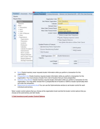 None Oracle Inventory never requests locator information while you perform a transaction for this
organization.
Prespecified only Oracle Inventory requires locator information while you perform a transaction for this
organization. You must choose a locator from a list of locators that you have prespecified.
Dynamic entry allowed Oracle Inventory requires locator information while you perform a transaction for this
organization. You may either choose from a prespecified list of locators or define a locator dynamically when
you enter the transaction.
Determined at subinventory level You can use the Subinventories window to set locator control for each
individual subinventory.
Note: Locator control options that you choose at the organization level override the locator control options that you
choose at the subinventory and item levels.
3. Sub Inventory-Level Locator Control Options
 