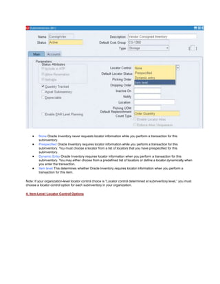None Oracle Inventory never requests locator information while you perform a transaction for this
subinventory.
Prespecified Oracle Inventory requires locator information while you perform a transaction for this
subinventory. You must choose a locator from a list of locators that you have prespecified for this
subinventory.
Dynamic Entry Oracle Inventory requires locator information when you perform a transaction for this
subinventory. You may either choose from a predefined list of locators or define a locator dynamically when
you enter the transaction.
Item level This determines whether Oracle Inventory requires locator information when you perform a
transaction for this item.
Note: If your organization-level locator control choice is ―Locator control determined at subinventory level,‖ you must
choose a locator control option for each subinventory in your organization.
4. Item-Level Locator Control Options
 
