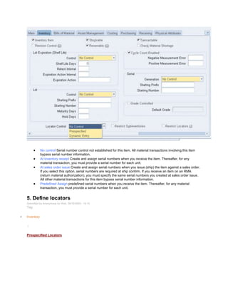 No control Serial number control not established for this item. All material transactions involving this item
bypass serial number information.
At inventory receipt Create and assign serial numbers when you receive the item. Thereafter, for any
material transaction, you must provide a serial number for each unit.
At sales order issue Create and assign serial numbers when you issue (ship) the item against a sales order.
If you select this option, serial numbers are required at ship confirm. If you receive an item on an RMA
(return material authorization), you must specify the same serial numbers you created at sales order issue.
All other material transactions for this item bypass serial number information.
Predefined Assign predefined serial numbers when you receive the item. Thereafter, for any material
transaction, you must provide a serial number for each unit.
5. Define locators
Submitted by Anonymous on Wed, 09/16/2009 - 19:10
Tag:
Inventory
/
Prespecified Locators
 