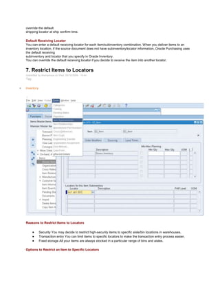 override the default
shipping locator at ship confirm time.
Default Receiving Locator
You can enter a default receiving locator for each item/subinventory combination. When you deliver items to an
inventory location, if the source document does not have subinventory/locator information, Oracle Purchasing uses
the default receiving
subinventory and locator that you specify in Oracle Inventory.
You can override the default receiving locator if you decide to receive the item into another locator.
7. Restrict Items to Locators
Submitted by Anonymous on Wed, 09/16/2009 - 19:44
Tag:
Inventory
/
Reasons to Restrict Items to Locators
Security You may decide to restrict high-security items to specific aisle/bin locations in warehouses.
Transaction entry You can limit items to specific locators to make the transaction entry process easier.
Fixed storage All your items are always stocked in a particular range of bins and aisles.
Options to Restrict an Item to Specific Locators
 