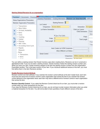 Starting Default Revision for an organization
You can define a starting revision that Oracle Inventory uses when creating items. Revisions can be in numerical or
alphabetical order. If you do not enter a starting revision, Oracle Inventory makes the starting revision number zero.
When you save your item, Oracle Inventory assigns to the item the starting revision number from the Organization
Parameters window. This is the base revision of your item. If you introduce additional versions of the item, you must
first define them in the Item Revisions window.
Enable Revision Control Attribute
Revision control is an item attribute. If you maintain the revision control attribute at the item master level, each item
must have the same kind of revision control in each organization that carries the item.If you maintain the revision
control attribute at the organization level, each item may have a different kind of revision control in each organization
that carries the item.
Revision Quantity Control : If you select the Revision Control check box for an item, you must enter a revision
number when you enter transactions for the item.
If you clear the Revision Control check box for an item, you do not have to enter revision information when you enter
a material transaction for the item. You will not be able to track quantities of each different version of the item.
 