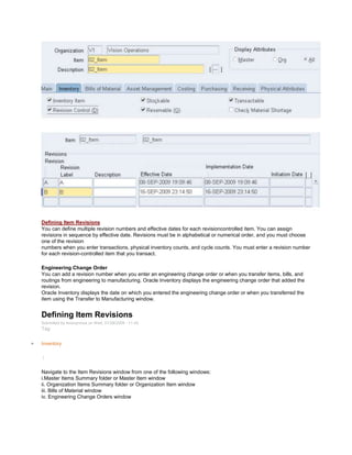 Defining Item Revisions
You can define multiple revision numbers and effective dates for each revisioncontrolled item. You can assign
revisions in sequence by effective date. Revisions must be in alphabetical or numerical order, and you must choose
one of the revision
numbers when you enter transactions, physical inventory counts, and cycle counts. You must enter a revision number
for each revision-controlled item that you transact.
Engineering Change Order
You can add a revision number when you enter an engineering change order or when you transfer items, bills, and
routings from engineering to manufacturing. Oracle Inventory displays the engineering change order that added the
revision.
Oracle Inventory displays the date on which you entered the engineering change order or when you transferred the
item using the Transfer to Manufacturing window.
Defining Item Revisions
Submitted by Anonymous on Wed, 01/28/2009 - 11:45
Tag:
Inventory
/
Navigate to the Item Revisions window from one of the following windows:
i.Master Items Summary folder or Master Item window
ii. Organization Items Summary folder or Organization Item window
iii. Bills of Material window
iv. Engineering Change Orders window
 