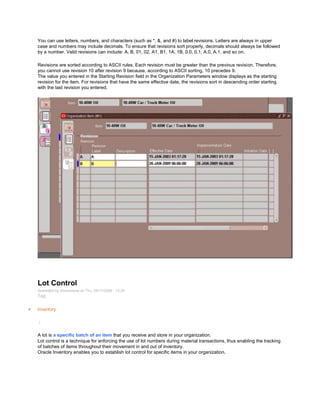 You can use letters, numbers, and characters (such as *, &, and #) to label revisions. Letters are always in upper
case and numbers may include decimals. To ensure that revisions sort properly, decimals should always be followed
by a number. Valid revisions can include: A, B, 01, 02, A1, B1, 1A, 1B, 0.0, 0.1, A.0, A.1, and so on.
Revisions are sorted according to ASCII rules. Each revision must be greater than the previous revision. Therefore,
you cannot use revision 10 after revision 9 because, according to ASCII sorting, 10 precedes 9.
The value you entered in the Starting Revision field in the Organization Parameters window displays as the starting
revision for the item. For revisions that have the same effective date, the revisions sort in descending order starting
with the last revision you entered.
Lot Control
Submitted by Anonymous on Thu, 09/17/2009 - 13:29
Tag:
Inventory
/
A lot is a specific batch of an item that you receive and store in your organization.
Lot control is a technique for enforcing the use of lot numbers during material transactions, thus enabling the tracking
of batches of items throughout their movement in and out of inventory.
Oracle Inventory enables you to establish lot control for specific items in your organization.
 