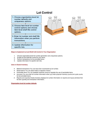 Steps to Implement Lot and Shelf Life Control in Your Organization
1. Choose organization-level lot number generation and uniqueness options.
2. Enable lot and shelf life control for your items.
3. Perform transactions for lot-controlled items.
4. Update information for specific item lots.
Uses in Oracle Inventory
Material transactions You can trace item movements by lot number.
Reservations You can place holds on batches of items.
Perishable items You can establish shelf life control to regulate the use of perishable items.
Accuracy You can enter lot number information when you enter physical inventory counts and cycle counts
for lot-controlled items.
Reports and inquiries Oracle Inventory displays lot number information on reports and inquiry windows that
list item quantity and transaction information.
Organization level lot number defaults
 