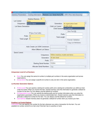Uniqueness Level of Lot Numbers
None You can assign the same lot number to multiple part numbers in the same organization and across
organizations.
Across items You can assign a specific lot number to only one item in the same organization.
Lot Number Generation Options
At Item Level You can specify a starting lot number prefix and a starting lot numberwhen you define an item
under lot control. When you receive the item, Oracle Inventory uses this information to generate a default lot
number for the item.You can always override default lot numbers.
At Organization Level You can specify the starting prefix and lot number information when you enter the
organization parameters. When you receive a lotcontrolled item, Oracle Inventory uses this information to
generate a default lot number for the item. You can always override default lot numbers.
User-Defined Oracle Inventory does not generate a default lot number when you receive your item.
Enabling Lot Control Options
Full Control You can specify a lot number for the item whenever you enter a transaction for the item. You can
establish lot number control for an item only if that item has no quantity on hand.
 