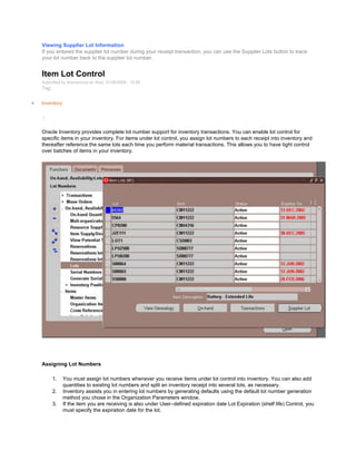 Viewing Supplier Lot Information
If you entered the supplier lot number during your receipt transaction, you can use the Supplier Lots button to trace
your lot number back to the supplier lot number.
Item Lot Control
Submitted by Anonymous on Wed, 01/28/2009 - 12:26
Tag:
Inventory
/
Oracle Inventory provides complete lot number support for inventory transactions. You can enable lot control for
specific items in your inventory. For items under lot control, you assign lot numbers to each receipt into inventory and
thereafter reference the same lots each time you perform material transactions. This allows you to have tight control
over batches of items in your inventory.
Assigning Lot Numbers
1. You must assign lot numbers whenever you receive items under lot control into inventory. You can also add
quantities to existing lot numbers and split an inventory receipt into several lots, as necessary.
2. Inventory assists you in entering lot numbers by generating defaults using the default lot number generation
method you chose in the Organization Parameters window.
3. If the item you are receiving is also under User–defined expiration date Lot Expiration (shelf life) Control, you
must specify the expiration date for the lot.
 