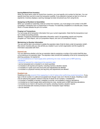 Issuing Material from Inventory
When you issue items under lot control from inventory, you must specify a lot number for that item. You can
specify more than one lot to cover the transaction quantity. If you attempt to transact an item to or from an
expired lot, Inventory displays a warning message but does not prevent you from using the lot.
Assigning Lot Numbers to Assemblies
When you complete an assembly under lot control into inventory, you must assign a lot number in the WIP
Completion Transaction form in Oracle Work in Process. For assembly completions on discrete jobs, Oracle
Work in Process defaults the job‘s lot number.
Purging Lot Transactions
You can purge all lot transaction information from your current organization. Note that the transactions must
be in closed accounting periods.
Attention: Purging lot transactions eliminates information used in lot genealogy reports and inquiries
(Supplier Lot Trace Report, Job Lot Composition Report, and Job Lot Composition Inquiry).
Maintaining Lot Number Information
You can use the Item Lots window to update the expiration date of lots for items under lot expiration (shelf–
life) control. Inventory lets you view all lots you created in your current organization and the supplier lot
information associated with them.
Expired Lots
You can determine whether a lot has an expiration date by assigning a number of lot control shelf life days
or by entering an lot expiration date. The expiration date controls the availability of the lot for transacting and
planning purposes. An expired lot:
• is not considered as on–hand supply when performing min–max, reorder point or MRP planning
calculations
• cannot be reserved for a date beyond the expiration date
• can be transacted and is included in on–hand quantities
• is included in all inquiries and reports, including inventory valuation reports
• is included in a cycle count and count entry and adjustments are allowed
• is included in a physical inventory and tag entry and adjustments are allowed
Disabled Lots
Disabling a lot only prevents it from appearing in a list of values when performing receipt transactions. If you
type in the lot number it is valid and acccepted even though it was not in the list of values. Disabling is used
only for tailoring this specific instance of the list of values for lot numbers. A disabled lot:
• is included in available to transact, available to promise, and available to reserve calculations
• is included as on–hand supply when performing min–max, reorder point or MRP planning calculations
• is included as on–hand in all inquiries and reports, including inventory valuation reports
• can be transacted with Inventory functions and the Transaction Open Interface
• can be reserved
 