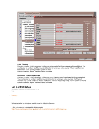 Cycle Counting
Inventory includes the lot numbers of the items to cycle count when it generates a cycle count listing. You
must assign lot numbers to all items under lot control for which you enter counts. If there is a difference
between the count quantity and the system on–hand
quantity, Inventory adjusts the item quantity in that lot.
Performing Physical Inventories
Inventory includes the lot numbers of the items to count in your physical inventory when it generates tags.
You must assign lot numbers to all items under lot control for which you enter counts in the Physical
Inventory Tag Counts window. If there is a difference between the count quantity and the system on–hand
quantity, Inventory adjusts the item quantity in that lot.
Lot Control Setup
Submitted by Anonymous on Wed, 01/28/2009 - 12:38
Tag:
Inventory
/
Before using the lot control we need to have the following 3 setups
1. Lot information in inventory tab of item master
http://www.oracleug.com/user-guide/oracle-inventory/inventory-attribute-group
 