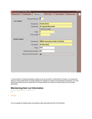 3. Use the Work in Process Parameters window to set up lot control in Oracle Work in Process. You choose the
option by which Oracle Work in Process defaults and verifies lot numbers during backflush transactions. You also
specify the method by which Oracle Work in Process defaults lot numbers on discrete jobs for lot controlled
assemblies.
Maintaining Item Lot Information
Submitted by oracleug on Wed, 01/28/2009 - 14:41
Tag:
Inventory
/
You can update the disable status and expiration date associated with item lot information.
 