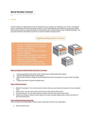 Serial Number Control
Submitted by Anonymous on Thu, 09/17/2009 - 17:02
Tag:
Inventory
/
A serial number is an alphanumeric piece of information that you assign to an individual unit of an item. A serialized
unit is a combination of an item and a serial number. You can track individual units of items by using serial numbers.
Serial number control is a system technique for enforcing the use of serial numbers during a material transaction. You
use serial numbers to track items over which you want to maintain very tight control.
Steps to Implement Serial Number Control for Your Items
1. Choose organization-level serial number uniqueness and default generation options.
2. Enter item-level serial number control options.
3. Define serial numbers to assign to serial-controlled items./Enter transactions for serial-number-controlled
items.
4. Update information for specific serialized units.
Uses in Oracle Inventory
Material Transactions: You can enter serial numbers when you use inventory transactions to move serialized
units.
Cycle Counts: You can enter cycle counts for items under serial number control.
Physical Inventory: You can enter physical inventory counts for items under serial control.
Reports and Inquiries: Oracle Inventory reports and inquiry windows display serial number information for
items and transactions.
Types of Serial Number Uniqueness
You can choose one of three types of serial number uniqueness control for your organization:
Within inventory items
 