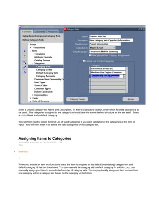 Enter a unique category set Name and Description. In the Flex Structure section, enter which flexfield structure is to
be used. The categories assigned to the category set must have the same flexfield structure as the set itself. Select
a control level and a default category.
You will then need to select Enforce List of Valid Categories if you want validation of the categories at the time of
input. You will then enter in or select the valid categories for the category set.
Assigning Items to Categories
Submitted by Anonymous on Tue, 01/20/2009 - 12:34
Tag:
Inventory
/
When you enable an item in a functional area, the item is assigned to the default (mandatory) category set and
default category of the functional area. You can override the category set‘s default category. In addition, you can
manually assign your item to an unlimited number of category sets. You may optionally assign an item to more than
one category within a category set based on the category set definition.
 