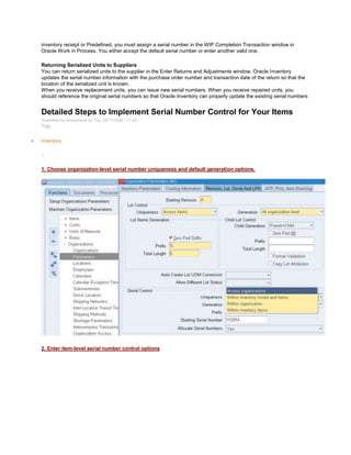 inventory receipt or Predefined, you must assign a serial number in the WIP Completion Transaction window in
Oracle Work in Process. You either accept the default serial number or enter another valid one.
Returning Serialized Units to Suppliers
You can return serialized units to the supplier in the Enter Returns and Adjustments window. Oracle Inventory
updates the serial number information with the purchase order number and transaction date of the return so that the
location of the serialized unit is known.
When you receive replacement units, you can issue new serial numbers. When you receive repaired units, you
should reference the original serial numbers so that Oracle Inventory can properly update the existing serial numbers
Detailed Steps to Implement Serial Number Control for Your Items
Submitted by Anonymous on Thu, 09/17/2009 - 17:22
Tag:
Inventory
/
1. Choose organization-level serial number uniqueness and default generation options.
2. Enter item-level serial number control options
 