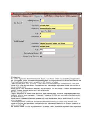 http://www.oracleug.com/user-guide/oracle-inventory/lot-control-setup
i. Uniqueness
You use the Organization Parameters window to choose a type of serial number uniqueness for your organization.
You can choose to enforce uniqueness Within inventory items, Within an organization, or Across organizations. The
three levels for serial uniqueness are cumulative the definitions are as follows:
• Within Inventory Items: Once you assign a serial number to a particular item you cannot assign the same serial
number to the same item regardless of the organization. For example if you assign serial number SN100 to item A,
you cannot assign serial
number SN100 to any other instance of item A in any organization. This also includes CTO items derrived from base
model A. However you could receive item B with serial number
SN100 in any organization.
• Within Organizations: In addition to the restrictions Within Inventory Items control, the same serial number cannot
exist twice within the same organization. For example if you assign SN100 to item A, you will not be able to receive
item B with the serial
number SN100 in the same organization. However, you could receive item B with the serial number SN100 in any
other organization.
• Across Organizations: In addition to the restrictions Within Organizations, you cannot assign the same serial
number to any other item regardless of the organization. For example if you assign SN100 to item A you will not be
able to receive item B
with the serial number SN100 in any organization. If you assign Across Organization uniqueness to any organization
 