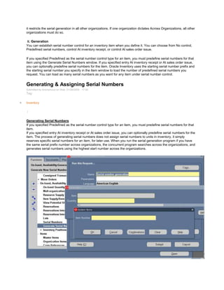 it restricts the serial generation in all other organizations. If one organization dictates Across Organizations, all other
organizations must do so.
ii. Generation
You can establish serial number control for an inventory item when you define it. You can choose from No control,
Predefined serial numbers, control At inventory receipt, or control At sales order issue.
If you specified Predefined as the serial number control type for an item, you must predefine serial numbers for that
item using the Generate Serial Numbers window. If you specified entry At inventory receipt or At sales order issue,
you can optionally predefine serial numbers for the item. Oracle Inventory uses the starting serial number prefix and
the starting serial number you specify in the Item window to load the number of predefined serial numbers you
request. You can load as many serial numbers as you want for any item under serial number control.
Generating & Assigning Serial Numbers
Submitted by Anonymous on Wed, 01/28/2009 - 17:04
Tag:
Inventory
/
Generating Serial Numbers
If you specified Predefined as the serial number control type for an item, you must predefine serial numbers for that
item.
If you specified entry At inventory receipt or At sales order issue, you can optionally predefine serial numbers for the
item. The process of generating serial numbers does not assign serial numbers to units in inventory, it simply
reserves specific serial numbers for an item, for later use. When you run the serial generation program if you have
the same serial prefix number across organizations, the concurrent program searches across the organizations, and
generates serial numbers using the highest start number across the organizations.
 