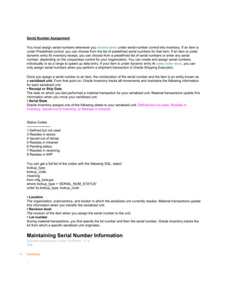 Serial Number Assignment
You must assign serial numbers whenever you receive items under serial number control into inventory. If an item is
under Predefined control, you can choose from the list of predefined serial numbers for that item. If an item is under
dynamic entry At inventory receipt, you can choose from a predefined list of serial numbers or enter any serial
number, depending on the uniqueness control for your organization. You can create and assign serial numbers
individually or as a range to speed up data entry. If your item is under dynamic entry At sales order issue, you can
only assign serial numbers when you perform a shipment transaction in Oracle Shipping Execution.
Once you assign a serial number to an item, the combination of the serial number and the item is an entity known as
a serialized unit. From that point on, Oracle Inventory tracks all movements and maintains the following information
for each serialized unit:
• Receipt or Ship Date
The date on which you last performed a material transaction for your serialized unit. Material transactions update this
information when you move your serialized unit.
• Serial State
Oracle Inventory assigns one of the following states to your serialized unit: Defined but not used, Resides in
inventory, Issued out of inventory, or Resides in intransit.
Status Codes
---------------------
1 Defined but not used
3 Resides in stores
4 Issued out of stores
5 Resides in intransit
6 Pending status
7 Resides in receiving
8 Resides in WIP
You can get a full list of the codes with the following SQL: select
lookup_type,
lookup_code,
meaning
from mfg_lookups
where lookup_type = 'SERIAL_NUM_STATUS'
order by lookup_type, lookup_code
• Location
The organization, subinventory, and locator in which the serialized unit currently resides. Material transactions update
this information when you transfer the serialized unit.
• Revision level
The revision of the item when you assign the serial number to the unit.
• Lot number
During material transactions, you first specify the lot number and then the serial number. Oracle Inventory tracks the
lot from which a specific serialized unit originates.
Maintaining Serial Number Information
Submitted by Anonymous on Wed, 01/28/2009 - 17:18
Tag:
Inventory
/
 