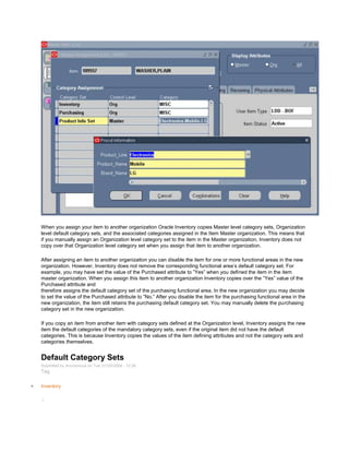 When you assign your item to another organization Oracle Inventory copies Master level category sets, Organization
level default category sets, and the associated categories assigned in the Item Master organization. This means that
if you manually assign an Organization level category set to the item in the Master organization, Inventory does not
copy over that Organization level category set when you assign that item to another organization.
After assigning an item to another organization you can disable the item for one or more functional areas in the new
organization. However, Inventory does not remove the corresponding functional area‘s default category set. For
example, you may have set the value of the Purchased attribute to ‖Yes‖ when you defined the item in the item
master organization. When you assign this item to another organization Inventory copies over the ‖Yes‖ value of the
Purchased attribute and
therefore assigns the default category set of the purchasing functional area. In the new organization you may decide
to set the value of the Purchased attribute to ‖No.‖ After you disable the item for the purchasing functional area in the
new organization, the item still retains the purchasing default category set. You may manually delete the purchasing
category set in the new organization.
If you copy an item from another item with category sets defined at the Organization level, Inventory assigns the new
item the default categories of the mandatory category sets, even if the original item did not have the default
categories. This is because Inventory copies the values of the item defining attributes and not the category sets and
categories themselves.
Default Category Sets
Submitted by Anonymous on Tue, 01/20/2009 - 12:26
Tag:
Inventory
/
 