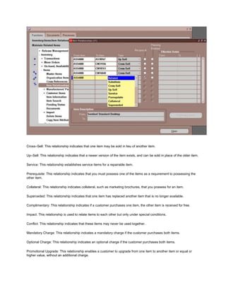 Cross–Sell: This relationship indicates that one item may be sold in lieu of another item.
Up–Sell: This relationship indicates that a newer version of the item exists, and can be sold in place of the older item.
Service: This relationship establishes service items for a repairable item.
Prerequisite: This relationship indicates that you must possess one of the items as a requirement to possessing the
other item.
Collateral: This relationship indicates collateral, such as marketing brochures, that you possess for an item.
Superceded: This relationship indicates that one item has replaced another item that is no longer available.
Complimentary: This relationship indicates if a customer purchases one item, the other item is received for free.
Impact: This relationship is used to relate items to each other but only under special conditions.
Conflict: This relationship indicates that these items may never be used together.
Mandatory Charge: This relationship indcates a mandatory charge if the customer purchases both items.
Optional Charge: This relationship indicates an optional charge if the customer purchases both items.
Promotional Upgrade: This relationship enables a customer to upgrade from one item to another item or equal or
higher value, without an additional charge.
 