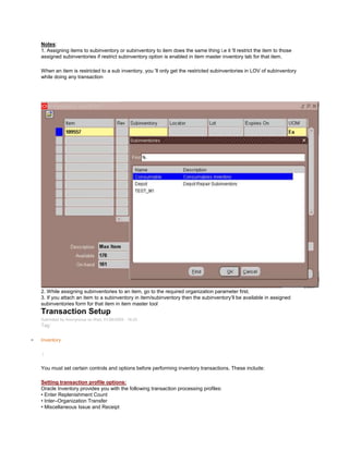 Notes:
1. Assigning items to subinventory or subinventory to item does the same thing i.e it 'll restrict the item to those
assigned subinventories if restrict subinventory option is enabled in item master inventory tab for that item.
When an item is restricted to a sub inventory, you 'll only get the restricted subinventories in LOV of subinventory
while doing any transaction
2. While assigning subinventories to an item, go to the required organization parameter first.
3. If you attach an item to a subinventory in item/subinventory then the subinventory‘ll be available in assigned
subinventories form for that item in item master tool
Transaction Setup
Submitted by Anonymous on Wed, 01/28/2009 - 18:25
Tag:
Inventory
/
You must set certain controls and options before performing inventory transactions. These include:
Setting transaction profile options:
Oracle Inventory provides you with the following transaction processing profiles:
• Enter Replenishment Count
• Inter–Organization Transfer
• Miscellaneous Issue and Receipt
 