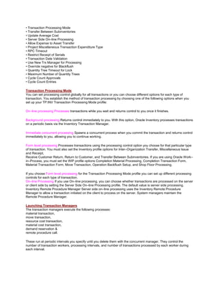 • Transaction Processing Mode
• Transfer Between Subinventories
• Update Average Cost
• Server Side On–line Processing
• Allow Expense to Asset Transfer
• Project Miscellaneous Transaction Expenditure Type
• RPC Timeout
• Restrict Receipt of Serials
• Transaction Date Validation
• Use New Trx Manager for Processing
• Override negative for Blackflush
• Quantity Tree Timeout for Lock
• Maximum Number of Quantity Trees
• Cycle Count Approvals
• Cycle Count Entries
Transaction Processing Mode
You can set processing control globally for all transactions or you can choose different options for each type of
transaction. You establish the method of transaction processing by choosing one of the following options when you
set up your TP:INV Transaction Processing Mode profile:
On–line processing Processes transactions while you wait and returns control to you once it finishes.
Background processing Returns control immediately to you. With this option, Oracle Inventory processes transactions
on a periodic basis via the Inventory Transaction Manager.
Immediate concurrent processing Spawns a concurrent process when you commit the transaction and returns control
immediately to you, allowing you to continue working.
Form level processing Processes transactions using the processing control option you choose for that particular type
of transaction. You must also set the Inventory profile options for Inter–Organization Transfer, Miscellaneous Issue
and Receipt,
Receive Customer Return, Return to Customer, and Transfer Between Subinventories. If you are using Oracle Work–
in–Process, you must set the WIP profile options Completion Material Processing, Completion Transaction Form,
Material Transaction Form, Move Transaction, Operation Backflush Setup, and Shop Floor Processing.
If you choose Form level processing for the Transaction Processing Mode profile you can set up different processing
controls for each type of transaction.
On–line Processing If you use On–line processing, you can choose whether transactions are processed on the server
or client side by setting the Server Side On–line Processing profile. The default value is server side processing.
Inventory Remote Procedure Manager Server side on–line processing uses the Inventory Remote Procedure
Manager to allow a transaction initiated on the client to process on the server. System managers maintain the
Remote Procedure Manager.
Launching Transaction Managers
The transaction managers execute the following processes:
material transaction,
move transaction,
resource cost transaction,
material cost transaction,
demand reservation &
remote procedure call.
These run at periodic intervals you specify until you delete them with the concurrent manager. They control the
number of transaction workers, processing intervals, and number of transactions processed by each worker during
each interval.
 