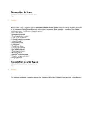Transaction Actions
Submitted by Anonymous on Thu, 01/29/2009 - 09:46
Tag:
Inventory
/
A transaction action is a generic type of material movement or cost update with no specificity regarding the source
of the transaction. Along with a transaction source type, a transaction action identifies a transaction type. Oracle
Inventory provides the following transaction actions:
• Issue from stores
• Subinventory transfer
• Direct organization transfer
• Cycle count adjustment
• Physical inventory adjustment
• Intransit receipt
• Intransit shipment
• Cost update
• Receipt into stores
• Delivery adjustments
• WIP assembly scrap
• Assembly completion
• Assembly return
• Negative component issue
• Negative component return
• Staging Transfer
Transaction Source Types
Submitted by Anonymous on Wed, 01/28/2009 - 22:52
Tag:
Inventory
/
The relationship between transaction source type, transaction action and transaction type is shown in below picture.
 