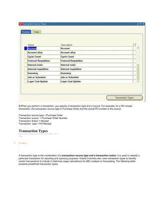 3.When you perform a transaction, you specify a transaction type and a source. For example, for a PO receipt
transaction, the transaction source type is Purchase Order and the actual PO number is the source.
Transaction source type = Purchase Order
Transaction source = Purchase Order Number
Transaction Action = Receipt
Transaction type = PO Receipt
Transaction Types
Submitted by Anonymous on Thu, 01/29/2009 - 10:11
Tag:
Inventory
/
A transaction type is the combination of a transaction source type and a transaction action. It is used to classify a
particular transaction for reporting and querying purposes. Oracle Inventory also uses transaction types to identify
certain transactions to include in historical usage calculations for ABC analysis or forecasting. The following table
presents predefined transaction types:
 