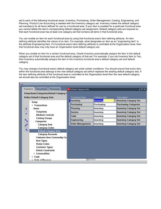 set to each of the following functional areas: Inventory, Purchasing, Order Management, Costing, Engineering, and
Planning. Product Line Accounting is seeded with the Inventory category set. Inventory makes the default category
set mandatory for all items defined for use by a functional area. If your item is enabled for a particular functional area
you cannot delete the item‘s corresponding default category set assignment. Default category sets are required so
that each functional area has at least one category set that contains all items in that functional area.
You can enable an item for each functional area by using that functional area‘s item defining attribute. An item
defining attribute identifies the nature of an item. For example, what designates an item as an ―engineering item‖ is
the attribute Engineering Item. If a functional area‘s item defining attribute is controlled at the Organization level, then
that functional area may only have an Organization level default category set.
When you enable an item for a certain functional area, Oracle Inventory automatically assigns the item to the default
category set of that functional area and the default category of that set. For example, if you set Inventory Item to Yes,
then Inventory automatically assigns the item to the Inventory functional area‘s default category set and default
category.
You may change a functional area‘s default category set under certain conditions. You should ensure that every item
within the functional area belongs to the new default category set (which replaces the existing default category set). If
the item defining attribute of the functional area is controlled at the Organization level then the new default category
set should also be controlled at the Organization level.
 