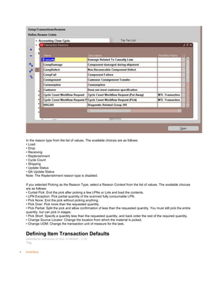 In the reason type from the list of values. The available choices are as follows:
• Load
• Drop
• Receiving
• Replenishment
• Cycle Count
• Shipping
• Update Status
• QA Update Status
Note: The Replenishment reason type is disabled.
If you selected Picking as the Reason Type, select a Reason Context from the list of values. The available choices
are as follows:
• Curtail Pick: End the pick after picking a few LPNs or Lots and load the contents.
• LPN Exception: Pick partial quantity of the scanned fully consumable LPN.
• Pick None: End the pick without picking anything.
• Pick Over: Pick more than the requested quantity.
• Pick Partial: Split the pick and allow confirmation of less than the requested quantity. You must still pick the entire
quantity, but can pick in stages.
• Pick Short: Specify a quantity less than the requested quantity, and back order the rest of the required quantity.
• Change Source Locator: Change the location from which the material is picked.
• Change UOM: Change the transaction unit of measure for the task.
Defining Item Transaction Defaults
Submitted by Anonymous on Wed, 01/28/2009 - 11:25
Tag:
Inventory
 