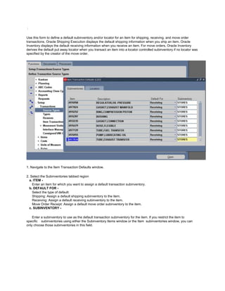 /
Use this form to define a default subinventory and/or locator for an item for shipping, receiving, and move order
transactions. Oracle Shipping Execution displays the default shipping information when you ship an item. Oracle
Inventory displays the default receiving information when you receive an item. For move orders, Oracle Inventory
derives the default put away locator when you transact an item into a locator controlled subinventory if no locator was
specified by the creator of the move order.
1. Navigate to the Item Transaction Defaults window.
2. Select the Subinventories tabbed region
a. ITEM -
Enter an item for which you want to assign a default transaction subinventory.
b. DEFAULT FOR -
Select the type of default:
Shipping: Assign a default shipping subinventory to the item.
Receiving: Assign a default receiving subinventory to the item.
Move Order Receipt: Assign a default move order subinventory to the item.
c. SUBINVENTORY -
Enter a subinventory to use as the default transaction subinventory for the item. If you restrict the item to
specific subinventories using either the Subinventory Items window or the Item subinventories window, you can
only choose those subinventories in this field.
 
