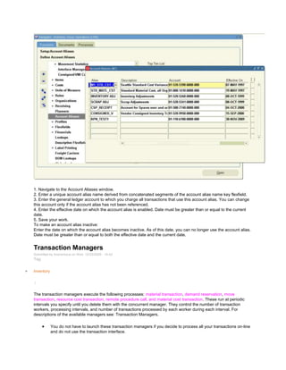 1. Navigate to the Account Aliases window.
2. Enter a unique account alias name derived from concatenated segments of the account alias name key flexfield.
3. Enter the general ledger account to which you charge all transactions that use this account alias. You can change
this account only if the account alias has not been referenced.
4. Enter the effective date on which the account alias is enabled. Date must be greater than or equal to the current
date.
5. Save your work.
To make an account alias inactive:
Enter the date on which the account alias becomes inactive. As of this date, you can no longer use the account alias.
Date must be greater than or equal to both the effective date and the current date.
Transaction Managers
Submitted by Anonymous on Wed, 12/23/2009 - 10:42
Tag:
Inventory
/
The transaction managers execute the following processes: material transaction, demand reservation, move
transaction, resource cost transaction, remote procedure call, and material cost transaction. These run at periodic
intervals you specify until you delete them with the concurrent manager. They control the number of transaction
workers, processing intervals, and number of transactions processed by each worker during each interval. For
descriptions of the available managers see: Transaction Managers.
You do not have to launch these transaction managers if you decide to process all your transactions on-line
and do not use the transaction interface.
 