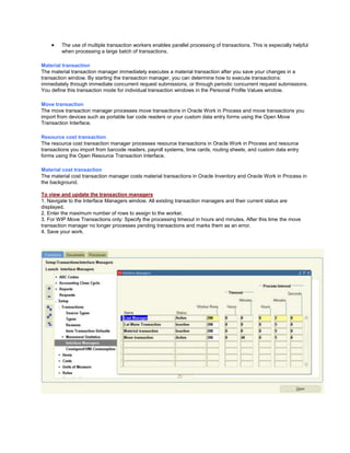 The use of multiple transaction workers enables parallel processing of transactions. This is especially helpful
when processing a large batch of transactions.
Material transaction
The material transaction manager immediately executes a material transaction after you save your changes in a
transaction window. By starting the transaction manager, you can determine how to execute transactions:
immediately through immediate concurrent request submissions, or through periodic concurrent request submissions.
You define this transaction mode for individual transaction windows in the Personal Profile Values window.
Move transaction
The move transaction manager processes move transactions in Oracle Work in Process and move transactions you
import from devices such as portable bar code readers or your custom data entry forms using the Open Move
Transaction Interface.
Resource cost transaction
The resource cost transaction manager processes resource transactions in Oracle Work in Process and resource
transactions you import from barcode readers, payroll systems, time cards, routing sheets, and custom data entry
forms using the Open Resource Transaction Interface.
Material cost transaction
The material cost transaction manager costs material transactions in Oracle Inventory and Oracle Work in Process in
the background.
To view and update the transaction managers
1. Navigate to the Interface Managers window. All existing transaction managers and their current status are
displayed.
2. Enter the maximum number of rows to assign to the worker.
3. For WIP Move Transactions only: Specify the processing timeout in hours and minutes. After this time the move
transaction manager no longer processes pending transactions and marks them as an error.
4. Save your work.
 