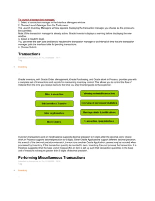 To launch a transaction manager:
1. Select a transaction manager in the Interface Managers window.
2. Choose Launch Manager from the Tools menu.
The Launch Inventory Managers window appears displaying the transaction manager you choose as the process to
be submitted.
Note: If the transaction manager is already active, Oracle Inventory displays a warning before displaying the new
window.
3. Select a resubmit level.
You can enter the start date and time to resubmit the transaction manager or an interval of time that the transaction
manager polls the interface table for pending transactions.
4. Choose Submit.
Transactions
Submitted by Anonymous on Thu, 01/29/2009 - 15:17
Tag:
Inventory
/
Oracle Inventory, with Oracle Order Management, Oracle Purchasing, and Oracle Work in Process, provides you with
a complete set of transactions and reports for maintaining inventory control. This allows you to control the flow of
material from the time you receive items to the time you ship finished goods to the customer.
Inventory transactions and on hand balance supports decimal precision to 5 digits after the decimal point. Oracle
Work in Process supports decimal precision to 6 digits. Other Oracle Applications support different decimal precision.
As a result of the decimal precision mismatch, transactions another Oracle Application passes may be rounded when
processed by Inventory. If the transaction quantity is rounded to zero, Inventory does not process the transaction. It is
therefore suggested that the base unit of measure for an item is set up such that transaction quantities in the base
unit of measure not require greater than 5 digits of decimal precision.
Performing Miscellaneous Transactions
Submitted by Anonymous on Thu, 01/29/2009 - 19:28
Tag:
Inventory
/
 
