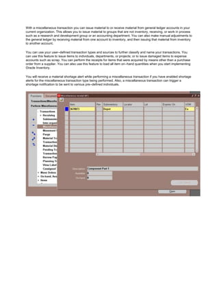 With a miscellaneous transaction you can issue material to or receive material from general ledger accounts in your
current organization. This allows you to issue material to groups that are not inventory, receiving, or work in process
such as a research and development group or an accounting department. You can also make manual adjustments to
the general ledger by receiving material from one account to inventory, and then issuing that material from inventory
to another account.
You can use your user–defined transaction types and sources to further classify and name your transactions. You
can use this feature to issue items to individuals, departments, or projects; or to issue damaged items to expense
accounts such as scrap. You can perform the receipts for items that were acquired by means other than a purchase
order from a supplier. You can also use this feature to load all item on–hand quantities when you start implementing
Oracle Inventory.
You will receive a material shortage alert while performing a miscellaneous transaction if you have enabled shortage
alerts for the miscellaneous transaction type being performed. Also, a miscellaneous transaction can trigger a
shortage notification to be sent to various pre–defined individuals.
 