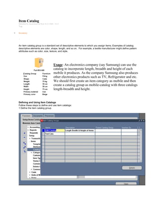 Item Catalog
Submitted by Anonymous on Wed, 01/21/2009 - 10:13
Tag:
Inventory
/
An item catalog group is a standard set of descriptive elements to which you assign items. Examples of catalog
descriptive elements are color, shape, length, and so on. For example, a textile manufacturer might define pattern
attributes such as color, size, texture, and style.
Usage: An electronics company (say Samsung) can use the
catalog to incorporate length, breadth and height of each
mobile it produces. As the company Samsung also produces
other electronics products such as TV, Refrigerator and etc.
We should first create an item category as mobile and then
create a catalog group as mobile-catalog with three catalogs
length-breadth and height.
Defining and Using Item Catalogs
Follow these steps to define and use item catalogs:
1 Define the item catalog group.
 