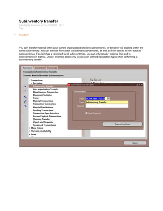Subinventory transfer
Submitted by Anonymous on Thu, 01/29/2009 - 19:13
Tag:
Inventory
/
You can transfer material within your current organization between subinventories, or between two locators within the
same subinventory. You can transfer from asset to expense subinventories, as well as from tracked to non–tracked
subinventories. If an item has a restricted list of subinventories, you can only transfer material from and to
subinventories in that list. Oracle Inventory allows you to use user–defined transaction types when performing a
subinventory transfer.
 
