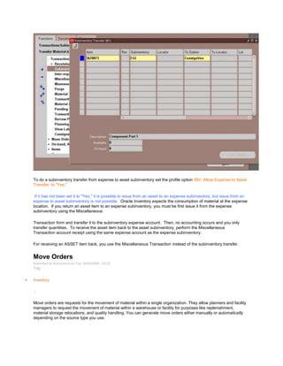 To do a subinventory transfer from expense to asset subinventory set the profile option INV: Allow Expense to Asset
Transfer to "Yes."
If it has not been set it to "Yes," it is possible to issue from an asset to an expense subinventory, but issue from an
expense to asset subinventory is not possible. Oracle Inventory expects the consumption of material at the expense
location. If you return an asset item to an expense subinventory, you must be first issue it from the expense
subinventory using the Miscellaneous
Transaction form and transfer it to the subinventory expense account. Then, no accounting occurs and you only
transfer quantities. To receive the asset item back to the asset subinventory, perform the Miscellaneous
Transaction account receipt using the same expense account as the expense subinventory.
For receiving an ASSET item back, you use the Miscellaneous Transaction instead of the subinventory transfer.
Move Orders
Submitted by Anonymous on Tue, 05/05/2009 - 22:20
Tag:
Inventory
/
Move orders are requests for the movement of material within a single organization. They allow planners and facility
managers to request the movement of material within a warehouse or facility for purposes like replenishment,
material storage relocations, and quality handling. You can generate move orders either manually or automatically
depending on the source type you use.
 