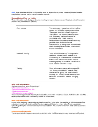 Note: Move orders are restricted to transactions within an organization. If you are transferring material between
organizations you must use the internal requisition process.
Managed Material Flow in a Facility:
Move orders allow you to distinguish between inventory management processes and the actual material transaction
process. This provides for the following:
Move Order Source Types:
Oracle provides three types of move orders:
1) Move order requisitions,
2) Replenishment move orders, and
3) Pick wave move orders.
4) Manufacturing component pick.
The move order type refers to the entity that created the move order. For all move orders, the final result is one of the
two supported transactions: sub inventory transfer or account issue.
Move Order Requisitions
A move order requisition is a manually generated request for a move order. It is available for subinventory transfers
and account transfers. Once a requisition has been approved, it becomes a move order. These requests can
optionally go through a workflow-based approval process before they become move orders ready to be sourced and
transacted.
Replenishment Move Orders
You can automatically create pre-approved move orders using the following planning and replenishment functions.
 