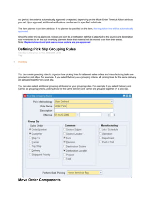 out period, the order is automatically approved or rejected, depending on the Move Order Timeout Action attribute
you set. Upon approval, additional notifications can be sent to specified individuals.
The item planner is an item attribute. If no planner is specified on the item, the requisition line will be automatically
approved.
Once the order line is approved, notices are sent to a notification list that is attached to the source and destination
sub inventories to let the sub inventory planners know that material will be moved to or from their areas.
Note: Replenishment and pick wave move orders are pre-approved
Defining Pick Slip Grouping Rules
Submitted by Anonymous on Wed, 05/06/2009 - 23:48
Tag:
Inventory
/
You can create grouping rules to organize how picking lines for released sales orders and manufacturing tasks are
grouped on pick slips. For example, if you select Delivery as a grouping criteria, all picking lines for the same delivery
are grouped together on a pick slip.
You can also select additional grouping attributes for your grouping rules. For example if you select Delivery and
Carrier as grouping criteria, picking lines for the same delivery and carrier are grouped together on a pick slip.
Move Order Components
 