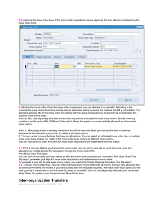 1.2. Approve the move order lines. If the move order requisitions require approval, the item planner must approve the
move order lines.
2. Allocate the move order. Once the move order is approved, you can allocate it, or cancel it. Allocating is the
process that uses Oracle Inventory picking rules to determine where to source the material to fulfill a request line. The
allocating process fills in the move order line details with the actual transactions to be performed and allocates the
material to the move order.
You can also cancel partially allocated move order requisitions and replenishment move orders. Oracle Inventory
provides a profile option INV: Kill Move Order which allows the system to cancel partially allocated and transacted
move orders.
Note: 1. Allocating creates a pending transaction the will be executed when you transact the line. It therefore
decrements the available quantity (i.e. it creates a soft reservation).
2. You can cancel move order lines that have no allocations. You can select an individual move order line, or multiple
move order lines. It does not matter if the move order lines belong to different move orders.
You can cancel move order lines only for move order requisitions and replenishment move orders.
3.1. Print a pick slip. Before you transact the move order, you can print a pick slip or push the move order line
allocations to mobile devices for transaction through the move order APIs.
Print Move Order Pick Slips:
You can print move order pick slips before or after the move order transaction is committed. The Move Order Pick
Slip report generates pick slips for move order requisitions and replenishment move orders.
To generate a pick slip for pick wave move orders, you submit the Oracle Shipping Execution Pick Slip report.
3.2. Transact move order lines. You can either transact all the move order lines at once or transact one allocation line
at a time as the items are moved. If you transact less than the requested quantity, the move order stays open until the
total quantity is transacted or until the order is closed or cancelled. You can cancel partially allocated and transacted
Move Order Requisitions and Replenishment Move Order lines.
Inter–organization Transfers
Submitted by Anonymous on Thu, 01/29/2009 - 16:57
 