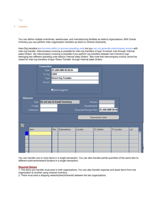 Tag:
Inventory
/
You can define multiple inventories, warehouses, and manufacturing facilities as distinct organizations. With Oracle
Inventory you can perform inter–organization transfers as direct or intransit shipments.
Inter-Org transfers can be done within or accross operating units but you can not generate intercompany invoice with
inter-org transfer. Intercompany invoicing is possible for inter-org transfers of type ‗In-transit‘ only through ‗Internal
sales Orders‘. No intercompany invoicing is possible if you perform org transfers between two inventory orgs
belonging two different operating units without ‗internal sales Orders‘. Also note that intercompany invoice cannot be
raised for inter-org transfers of type ‗Direct Transfer‘ through Internal sales Orders.
You can transfer one or more items in a single transaction. You can also transfer partial quantities of the same item to
different subinventoriesand locators in a single transaction.
Required Setups
1. The items you transfer must exist in both organizations. You can also transfer expense and asset items from one
organization to another using intransit inventory.
2. There must exist a shipping network(direct/intransit) between the two organizations.
 